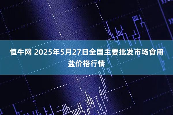 恒牛网 2025年5月27日全国主要批发市场食用盐价格行情
