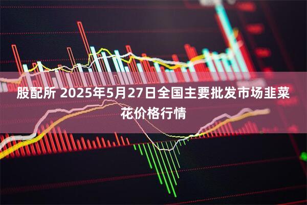 股配所 2025年5月27日全国主要批发市场韭菜花价格行情