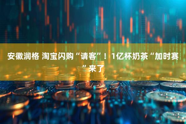 安徽润格 淘宝闪购“请客”！1亿杯奶茶“加时赛”来了