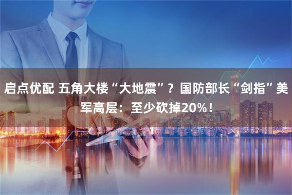 启点优配 五角大楼“大地震”？国防部长“剑指”美军高层：至少砍掉20%！