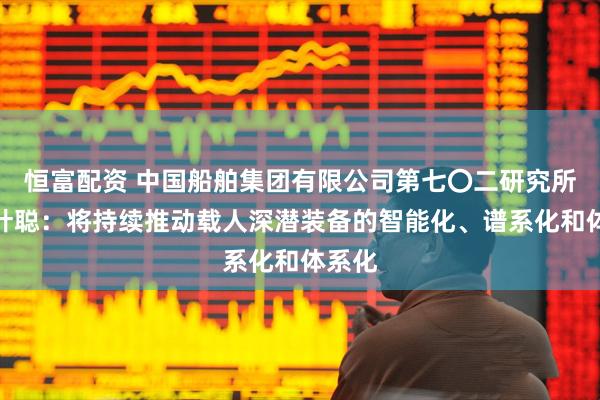 恒富配资 中国船舶集团有限公司第七〇二研究所所长叶聪：将持续推动载人深潜装备的智能化、谱系化和体系化