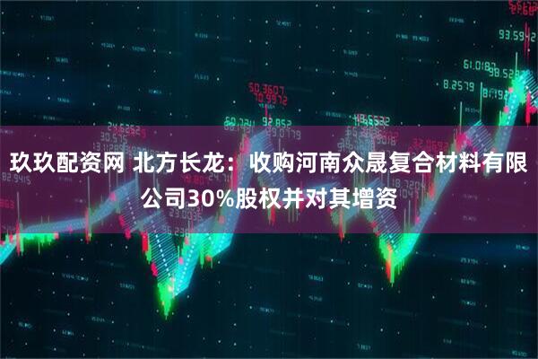 玖玖配资网 北方长龙：收购河南众晟复合材料有限公司30%股权并对其增资