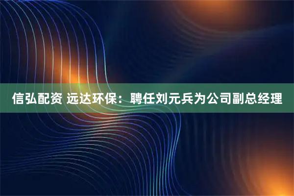 信弘配资 远达环保：聘任刘元兵为公司副总经理