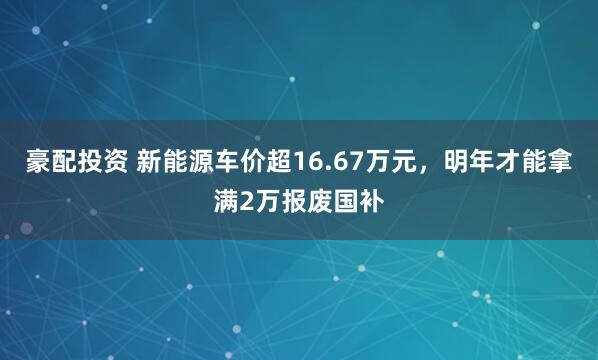 豪配投资 新能源车价超16.67万元,明年才能拿满2万报废国补