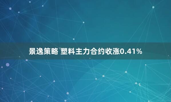 景逸策略 塑料主力合约收涨0.41%