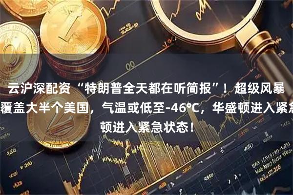 云沪深配资 “特朗普全天都在听简报”！超级风暴来袭，覆盖大半个美国，气温或低至-46℃，华盛顿进入紧急状态！