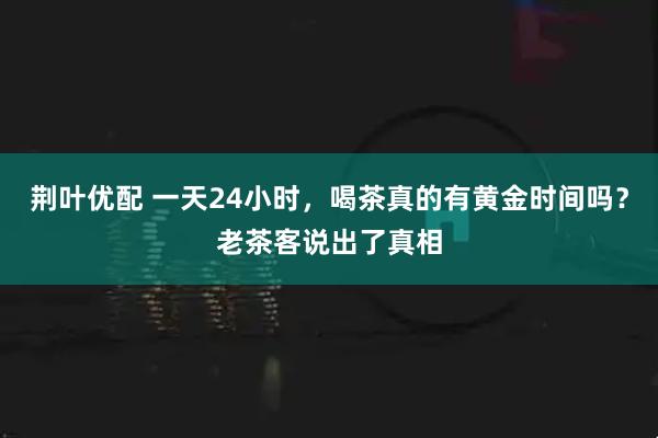 荆叶优配 一天24小时，喝茶真的有黄金时间吗？老茶客说出了真相
