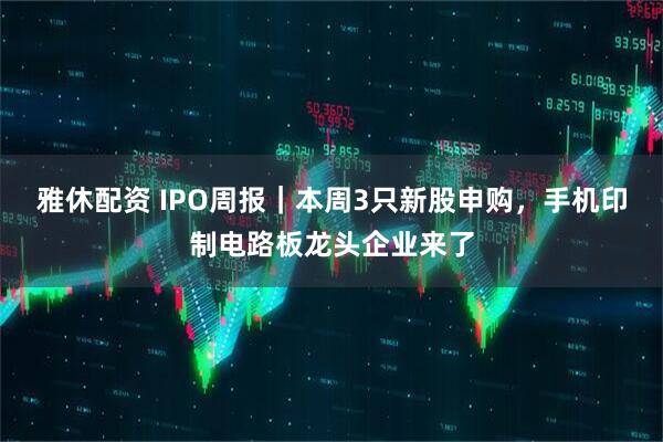 雅休配资 IPO周报｜本周3只新股申购，手机印制电路板龙头企业来了