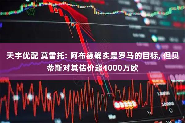 天宇优配 莫雷托: 阿布德确实是罗马的目标, 但贝蒂斯对其估价超4000万欧